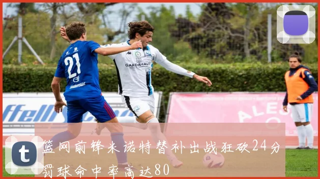 篮网前锋米诺特替补出战狂砍24分罚球命中率高达80
