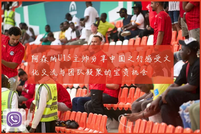 阿森纳U15主帅分享中国之行感受文化交流与团队凝聚的宝贵机会