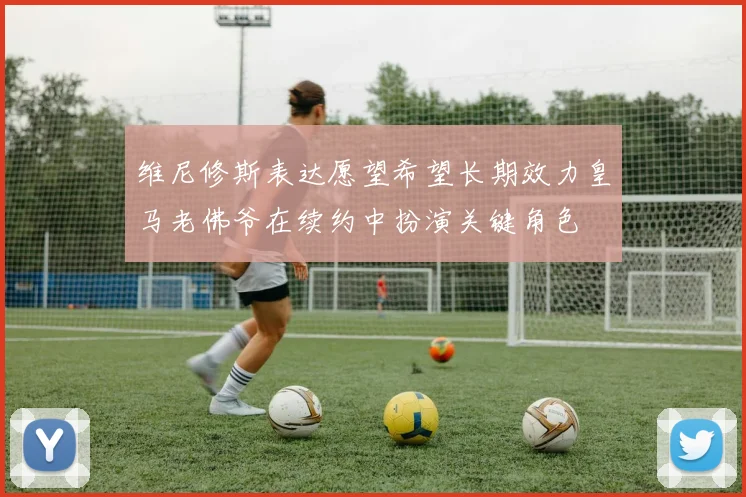 维尼修斯表达愿望希望长期效力皇马老佛爷在续约中扮演关键角色
