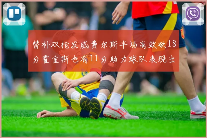 替补双枪发威费尔斯半场高效砍18分霍金斯也有11分助力球队表现出色