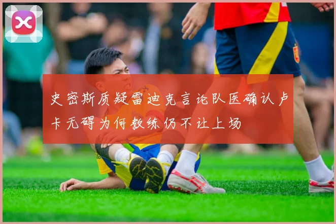 史密斯质疑雷迪克言论队医确认卢卡无碍为何教练仍不让上场