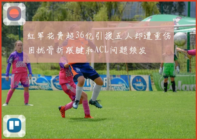 红军花费超36亿引援五人却遭重伤困扰骨折跟腱和ACL问题频发