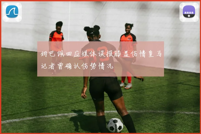 姆巴佩回应媒体误报膝盖伤情皇马记者曾确认伤势情况