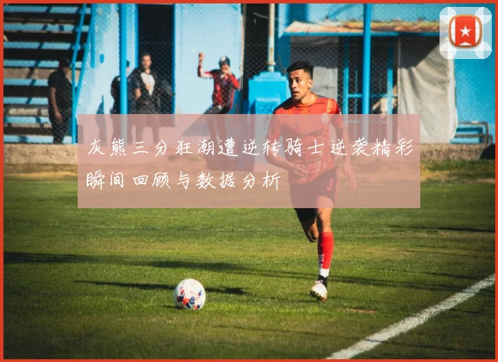灰熊三分狂潮遭逆转骑士逆袭精彩瞬间回顾与数据分析